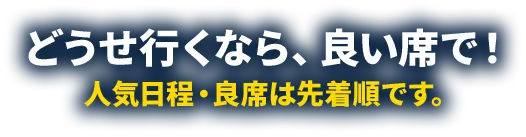 どうせ行くなら、良い席で！人気日程・良席は先着順です。