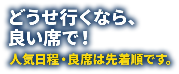 どうせ行くなら、良い席で！人気日程・良席は先着順です。