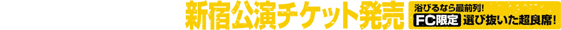 3月7日(土)11:00～ 新宿公演チケット発売 浴びるなら最前列！FC限定 選びぬいた超良席！
