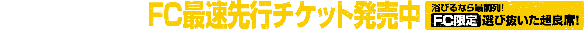 3月22日（日）まで FC最速先行チケット発売中｜浴びるなら最前列！選び抜いた超良席！