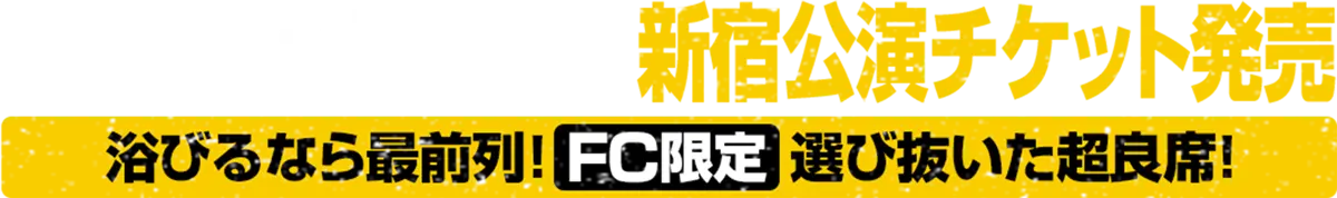 3月7日(土)11:00～ 新宿公演チケット発売 浴びるなら最前列！FC限定 選びぬいた超良席！