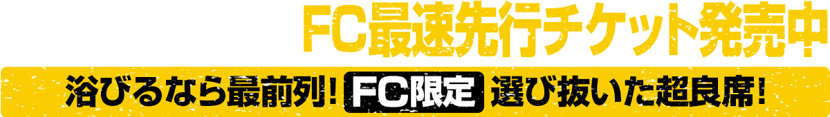 3月22日（日）まで FC最速先行チケット発売中｜浴びるなら最前列！選び抜いた超良席！